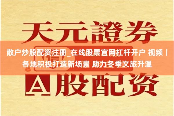 散户炒股配资注册_在线股票官网杠杆开户 视频丨各地积极打造新场景 助力冬季文旅升温