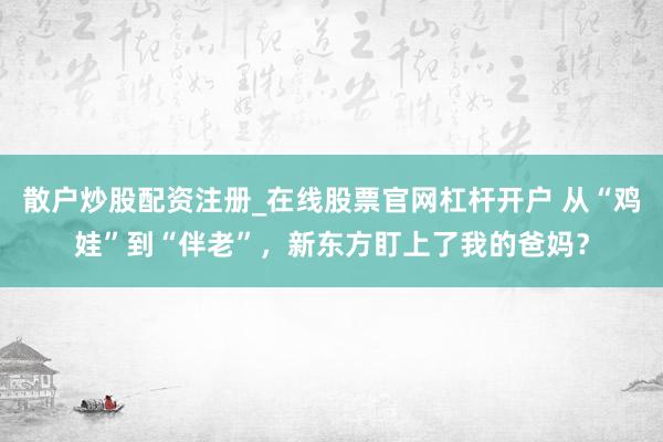 散户炒股配资注册_在线股票官网杠杆开户 从“鸡娃”到“伴老”，新东方盯上了我的爸妈？