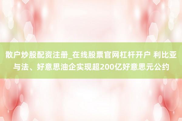 散户炒股配资注册_在线股票官网杠杆开户 利比亚与法、好意思油企实现超200亿好意思元公约