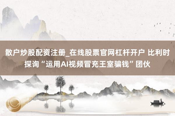 散户炒股配资注册_在线股票官网杠杆开户 比利时探询“运用AI视频冒充王室骗钱”团伙
