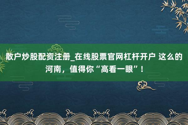 散户炒股配资注册_在线股票官网杠杆开户 这么的河南，值得你“高看一眼”！