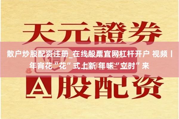 散户炒股配资注册_在线股票官网杠杆开户 视频丨年宵花“花”式上新 年味“立时”来