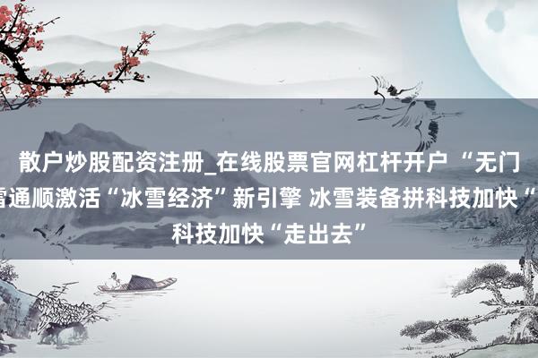 散户炒股配资注册_在线股票官网杠杆开户 “无门槛”冰雪通顺激活“冰雪经济”新引擎 冰雪装备拼科技加快“走出去”