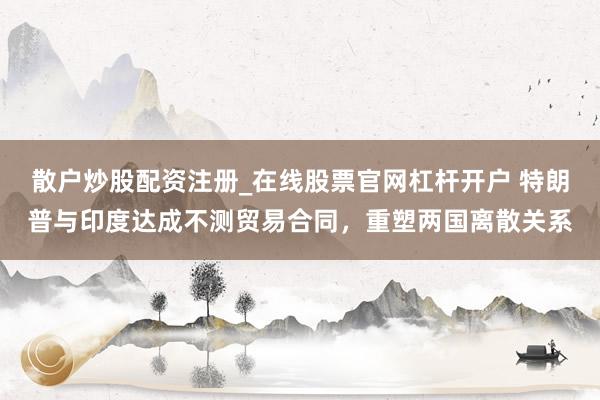 散户炒股配资注册_在线股票官网杠杆开户 特朗普与印度达成不测贸易合同，重塑两国离散关系