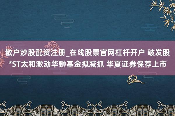 散户炒股配资注册_在线股票官网杠杆开户 破发股*ST太和激动华翀基金拟减抓 华夏证券保荐上市