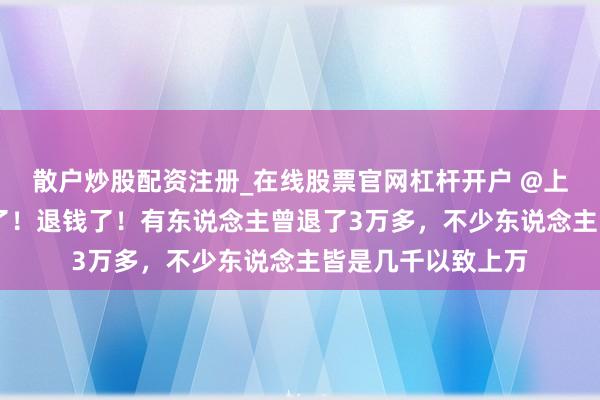 散户炒股配资注册_在线股票官网杠杆开户 @上海东说念主 退钱了！退钱了！有东说念主曾退了3万多，不少东说念主皆是几千以致上万