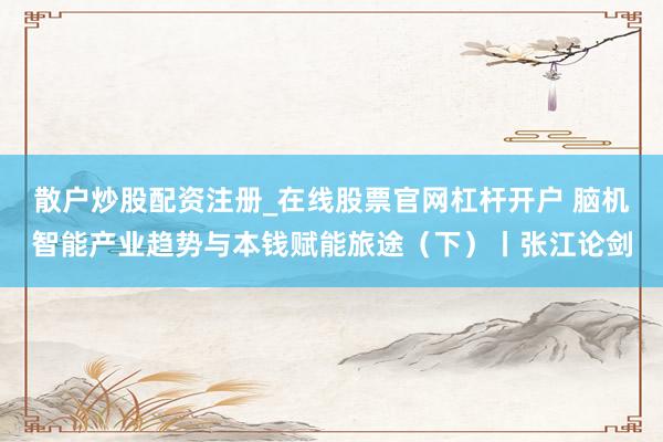 散户炒股配资注册_在线股票官网杠杆开户 脑机智能产业趋势与本钱赋能旅途（下）丨张江论剑
