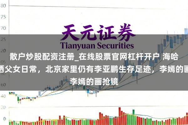 散户炒股配资注册_在线股票官网杠杆开户 海哈金喜晒父女日常，北京家里仍有李亚鹏生存足迹，李嫣的画抢镜