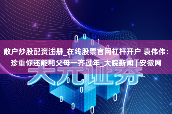 散户炒股配资注册_在线股票官网杠杆开户 袁伟伟：珍重你还能和父母一齐过年_大皖新闻 | 安徽网