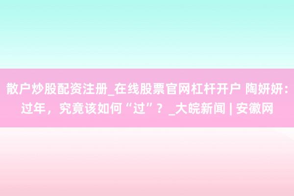 散户炒股配资注册_在线股票官网杠杆开户 陶妍妍：过年，究竟该如何“过”？_大皖新闻 | 安徽网