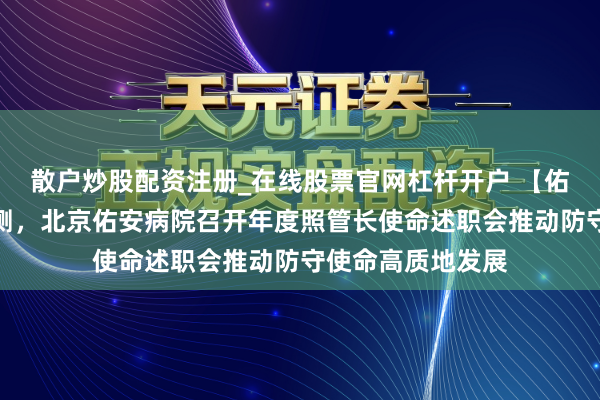 散户炒股配资注册_在线股票官网杠杆开户 【佑安干事】回来预测，北京佑安病院召开年度照管长使命述职会推动防守使命高质地发展