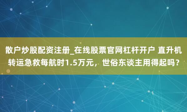 散户炒股配资注册_在线股票官网杠杆开户 直升机转运急救每航时1.5万元，世俗东谈主用得起吗？