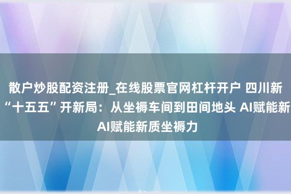 散户炒股配资注册_在线股票官网杠杆开户 四川新闻联播丨“十五五”开新局：从坐褥车间到田间地头 AI赋能新质坐褥力