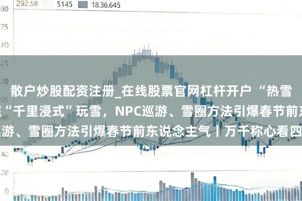 散户炒股配资注册_在线股票官网杠杆开户 “热雪”纷扰瓦屋山：亲子家庭“千里浸式”玩雪，NPC巡游、雪圈方法引爆春节前东说念主气丨万千称心看四川