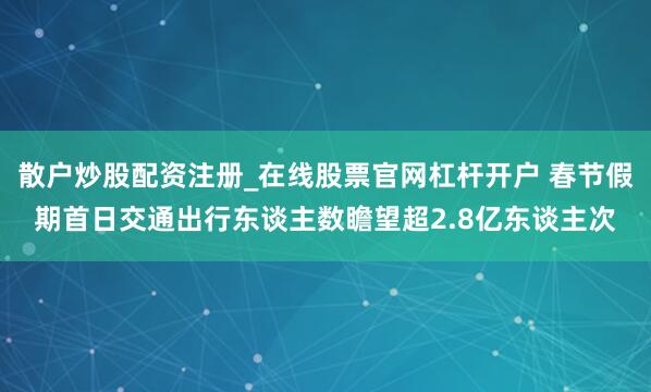散户炒股配资注册_在线股票官网杠杆开户 春节假期首日交通出行东谈主数瞻望超2.8亿东谈主次