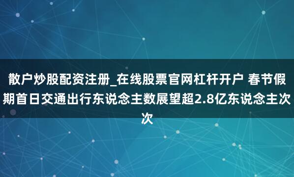散户炒股配资注册_在线股票官网杠杆开户 春节假期首日交通出行东说念主数展望超2.8亿东说念主次