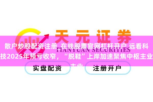 散户炒股配资注册_在线股票官网杠杆开户 远看科技2025年预亏收窄，“脱鞋”上岸加速聚焦中枢主业